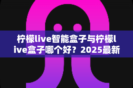柠檬live智能盒子与柠檬live盒子哪个好？2025最新选购对比指南，看完这篇不再纠结！