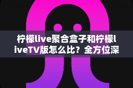 柠檬live聚合盒子和柠檬liveTV版怎么比?全方位深度对比帮你选对不选贵 柠檬live聚合盒子和柠檬liveTV版怎么比?全方位深度对比帮你选对不选贵