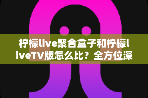 柠檬live聚合盒子和柠檬liveTV版怎么比？全方位深度对比帮你选对不选贵