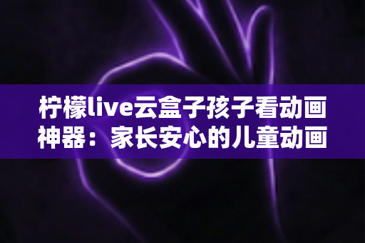 柠檬live云盒子孩子看动画神器:家长安心的儿童动画观影全攻略 柠檬live云盒子孩子看动画神器:家长安心的儿童动画观影全攻略
