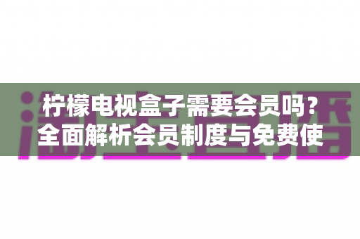 柠檬电视盒子需要会员吗？全面解析会员制度与免费使用攻略