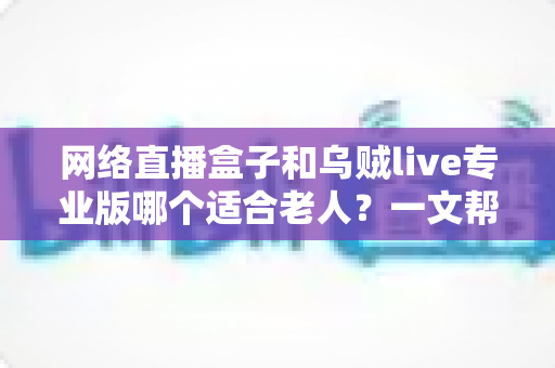 网络直播盒子和乌贼live专业版哪个适合老人?一文帮爸妈选对看电视方案 网络直播盒子和乌贼live专业版哪个适合老人?一文帮爸妈选对看电视方案