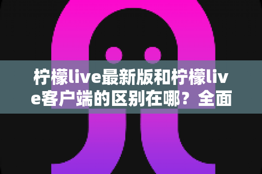 柠檬live最新版和柠檬live客户端的区别在哪?全面解析两大版本核心差异与选择指南 柠檬live最新版和柠檬live客户端的区别在哪?全面解析两大版本核心差异与选择指南