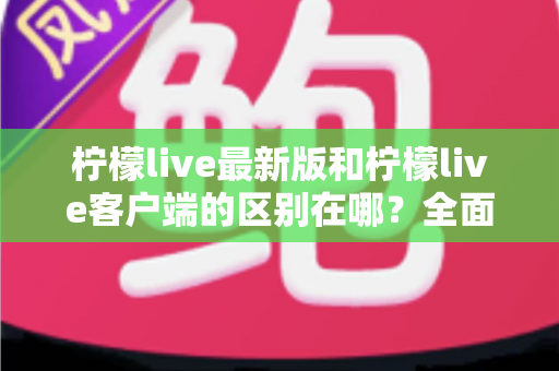 柠檬live最新版和柠檬live客户端的区别在哪?全面解析两大版本核心差异与选择指南 柠檬live最新版和柠檬live客户端的区别在哪?全面解析两大版本核心差异与选择指南