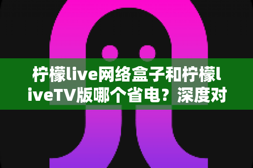 柠檬live网络盒子和柠檬liveTV版哪个省电?深度对比分析与实用省电指南 柠檬live网络盒子和柠檬liveTV版哪个省电?深度对比分析与实用省电指南