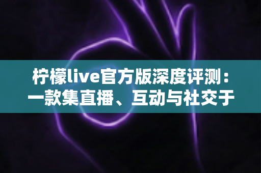 柠檬live官方版深度评测：一款集直播、互动与社交于一体的移动应用真实体验全解析