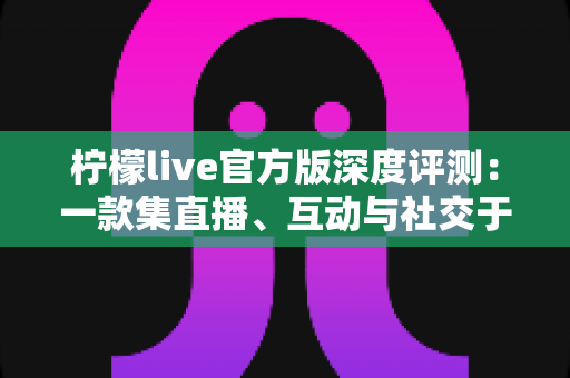 柠檬live官方版深度评测：一款集直播、互动与社交于一体的移动应用真实体验全解析