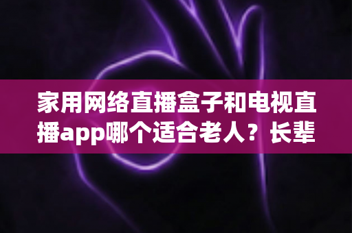 家用网络直播盒子和电视直播app哪个适合老人？长辈家庭观影方案全解析与选购指南