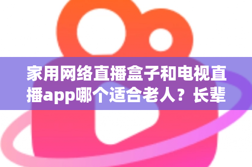 家用网络直播盒子和电视直播app哪个适合老人？长辈家庭观影方案全解析与选购指南