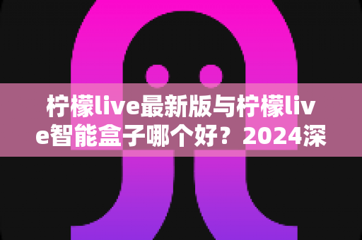 柠檬live最新版与柠檬live智能盒子哪个好?2024深度对比评测帮你选对不选贵 柠檬live最新版与柠檬live智能盒子哪个好?2024深度对比评测帮你选对不选贵