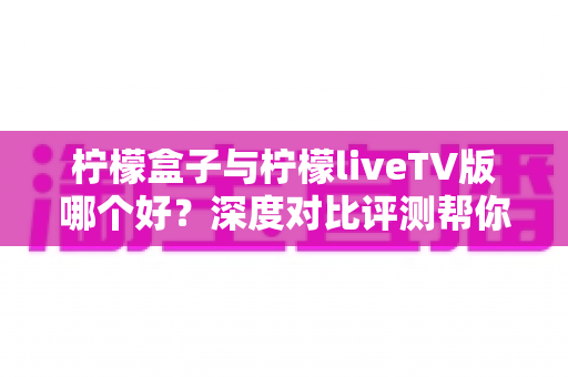 柠檬盒子与柠檬liveTV版哪个好?深度对比评测帮你找到最适合的观影方案 柠檬盒子与柠檬liveTV版哪个好?深度对比评测帮你找到最适合的观影方案