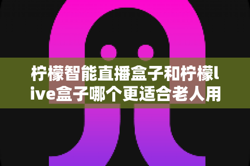 柠檬智能直播盒子和柠檬live盒子哪个更适合老人用?全面解析两款盒子的适老化表现与选购指南 柠檬智能直播盒子和柠檬live盒子哪个更适合老人用?全面解析两款盒子的适老化表现与选购指南