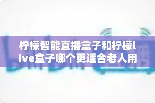 柠檬智能直播盒子和柠檬live盒子哪个更适合老人用?全面解析两款盒子的适老化表现与选购指南 柠檬智能直播盒子和柠檬live盒子哪个更适合老人用?全面解析两款盒子的适老化表现与选购指南