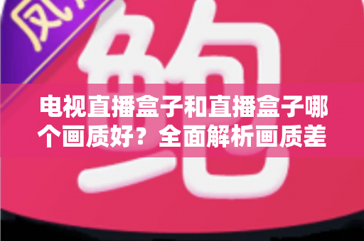 电视直播盒子和直播盒子哪个画质好?全面解析画质差异与选购攻略 电视直播盒子和直播盒子哪个画质好?全面解析画质差异与选购攻略