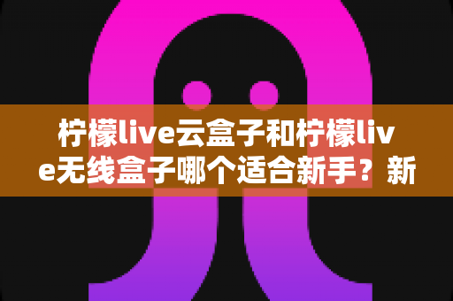 柠檬live云盒子和柠檬live无线盒子哪个适合新手？新手选购全攻略与深度对比解析