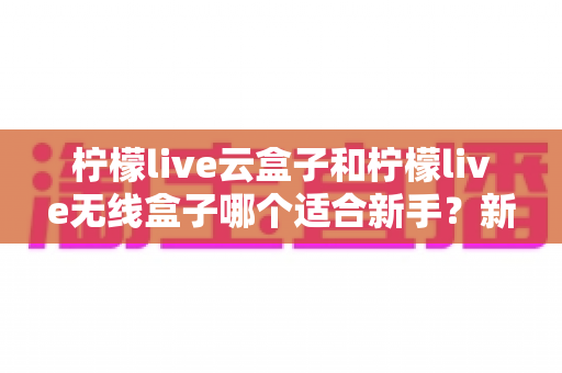 柠檬live云盒子和柠檬live无线盒子哪个适合新手？新手选购全攻略与深度对比解析