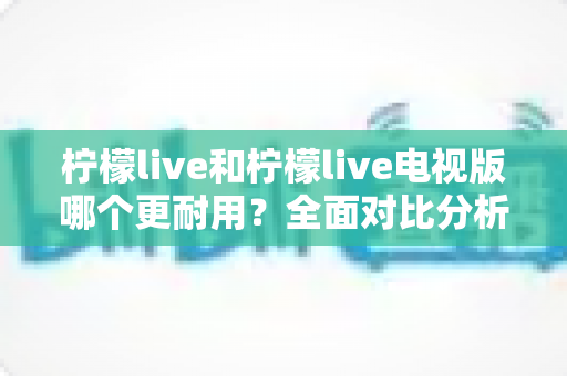 柠檬live和柠檬live电视版哪个更耐用?全面对比分析助你做出正确选择 柠檬live和柠檬live电视版哪个更耐用?全面对比分析助你做出正确选择