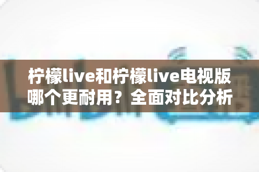 柠檬live和柠檬live电视版哪个更耐用?全面对比分析助你做出正确选择 柠檬live和柠檬live电视版哪个更耐用?全面对比分析助你做出正确选择