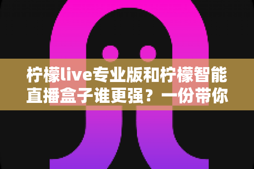 柠檬live专业版和柠檬智能直播盒子谁更强？一份带你彻底看懂两者差异的实战指南