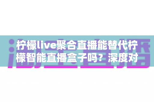柠檬live聚合直播能替代柠檬智能直播盒子吗?深度对比分析与选购指南 柠檬live聚合直播能替代柠檬智能直播盒子吗?深度对比分析与选购指南