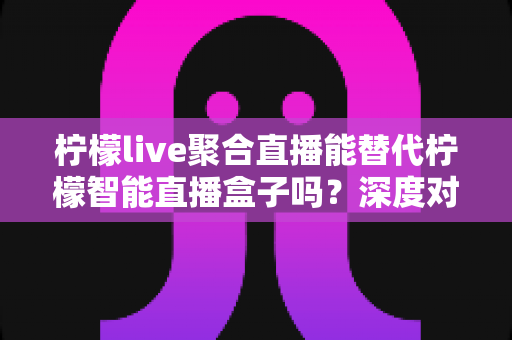 柠檬live聚合直播能替代柠檬智能直播盒子吗?深度对比分析与选购指南 柠檬live聚合直播能替代柠檬智能直播盒子吗?深度对比分析与选购指南