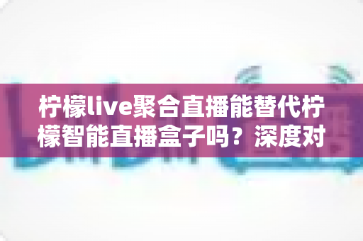 柠檬live聚合直播能替代柠檬智能直播盒子吗?深度对比分析与选购指南 柠檬live聚合直播能替代柠檬智能直播盒子吗?深度对比分析与选购指南