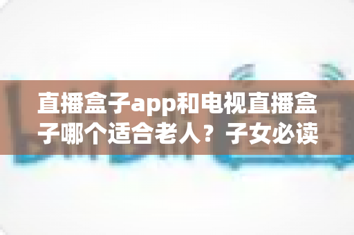 直播盒子app和电视直播盒子哪个适合老人？子女必读的全面对比指南