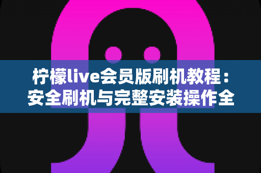 柠檬live会员版刷机教程:安全刷机与完整安装操作全流程指南 柠檬live会员版刷机教程:安全刷机与完整安装操作全流程指南