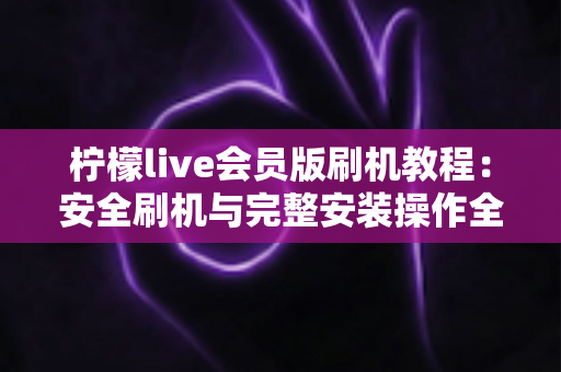 柠檬live会员版刷机教程:安全刷机与完整安装操作全流程指南 柠檬live会员版刷机教程:安全刷机与完整安装操作全流程指南