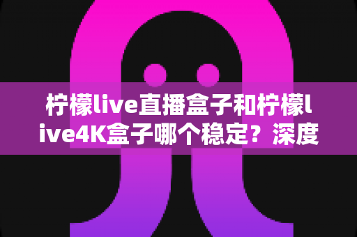 柠檬live直播盒子和柠檬live4K盒子哪个稳定?深度对比解析,帮你选出真正省心耐用的那一款 柠檬live直播盒子和柠檬live4K盒子哪个稳定?深度对比解析,帮你选出真正省心耐用的那一款