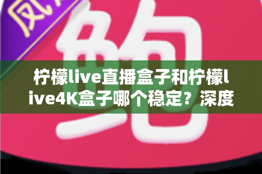 柠檬live直播盒子和柠檬live4K盒子哪个稳定?深度对比解析,帮你选出真正省心耐用的那一款 柠檬live直播盒子和柠檬live4K盒子哪个稳定?深度对比解析,帮你选出真正省心耐用的那一款