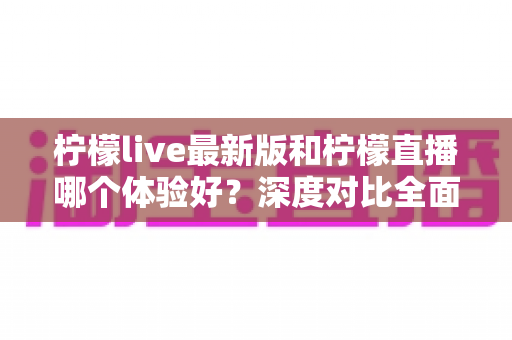 柠檬live最新版和柠檬直播哪个体验好？深度对比全面解析，助你找到最适合自己的直播应用