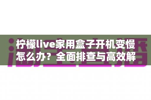 柠檬live家用盒子开机变慢怎么办?全面排查与高效解决指南 柠檬live家用盒子开机变慢怎么办?全面排查与高效解决指南