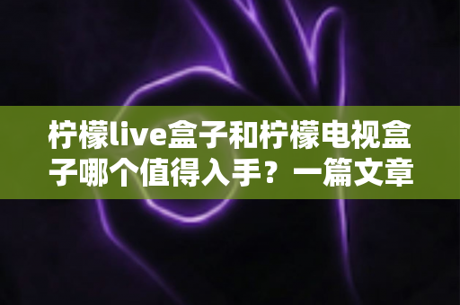 柠檬live盒子和柠檬电视盒子哪个值得入手?一篇文章带你全面对比、选对不选贵 柠檬live盒子和柠檬电视盒子哪个值得入手?一篇文章带你全面对比、选对不选贵