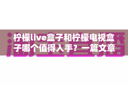 柠檬live盒子和柠檬电视盒子哪个值得入手?一篇文章带你全面对比、选对不选贵 柠檬live盒子和柠檬电视盒子哪个值得入手?一篇文章带你全面对比、选对不选贵