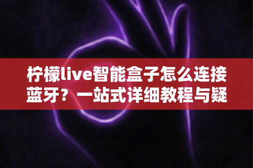 柠檬live智能盒子怎么连接蓝牙?一站式详细教程与疑难解答全攻略 柠檬live智能盒子怎么连接蓝牙?一站式详细教程与疑难解答全攻略