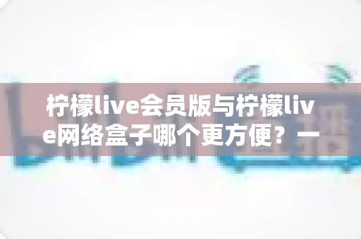 柠檬live会员版与柠檬live网络盒子哪个更方便？一站式深度对比帮你选对观影方案