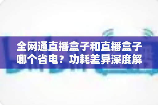 全网通直播盒子和直播盒子哪个省电？功耗差异深度解析与省电选购全攻略