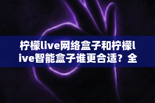 柠檬live网络盒子和柠檬live智能盒子谁更合适?全面对比解析助你精准选购不踩坑 柠檬live网络盒子和柠檬live智能盒子谁更合适?全面对比解析助你精准选购不踩坑