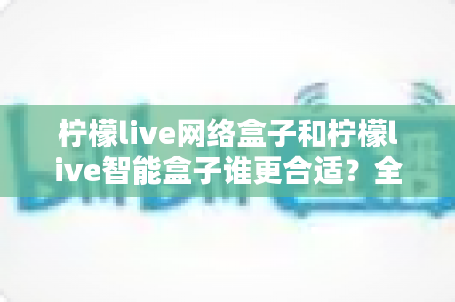 柠檬live网络盒子和柠檬live智能盒子谁更合适?全面对比解析助你精准选购不踩坑 柠檬live网络盒子和柠檬live智能盒子谁更合适?全面对比解析助你精准选购不踩坑