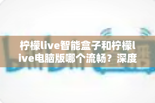 柠檬live智能盒子和柠檬live电脑版哪个流畅?深度实测对比帮你找到最顺滑的观影方案 柠檬live智能盒子和柠檬live电脑版哪个流畅?深度实测对比帮你找到最顺滑的观影方案