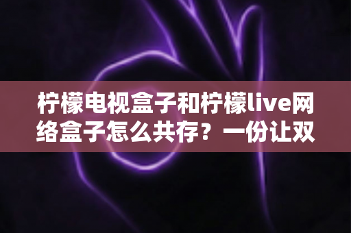 柠檬电视盒子和柠檬live网络盒子怎么共存?一份让双应用和平共处的保姆级实战指南 柠檬电视盒子和柠檬live网络盒子怎么共存?一份让双应用和平共处的保姆级实战指南