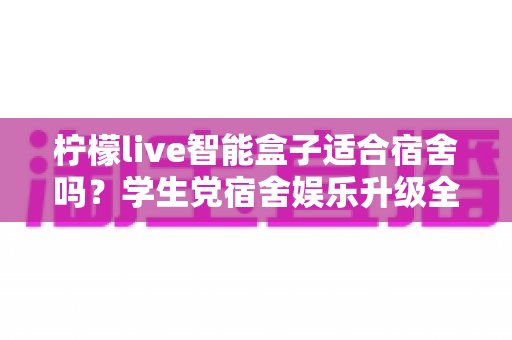 柠檬live智能盒子适合宿舍吗？学生党宿舍娱乐升级全攻略