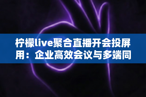 柠檬live聚合直播开会投屏用：企业高效会议与多端同步直播的一站式实用指南