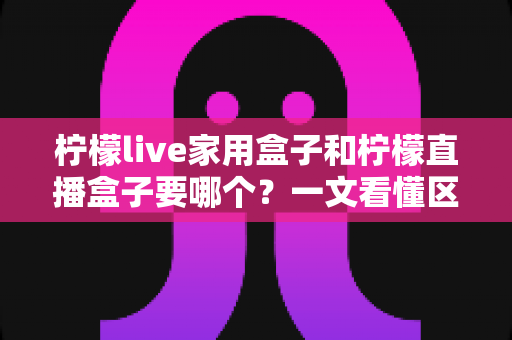 柠檬live家用盒子和柠檬直播盒子要哪个?一文看懂区别与选购指南 柠檬live家用盒子和柠檬直播盒子要哪个?一文看懂区别与选购指南