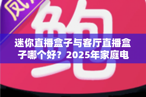 迷你直播盒子与客厅直播盒子哪个好?2025年家庭电视直播设备选购全攻略 迷你直播盒子与客厅直播盒子哪个好?2025年家庭电视直播设备选购全攻略