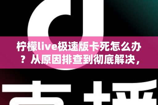 柠檬live极速版卡死怎么办？从原因排查到彻底解决，一文教你告别直播卡顿烦恼