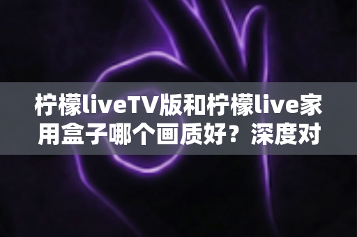 柠檬liveTV版和柠檬live家用盒子哪个画质好?深度对比解析帮你选对设备 柠檬liveTV版和柠檬live家用盒子哪个画质好?深度对比解析帮你选对设备