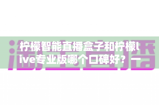 柠檬智能直播盒子和柠檬live专业版哪个口碑好?一文看懂两款直播工具的真实差异 柠檬智能直播盒子和柠檬live专业版哪个口碑好?一文看懂两款直播工具的真实差异