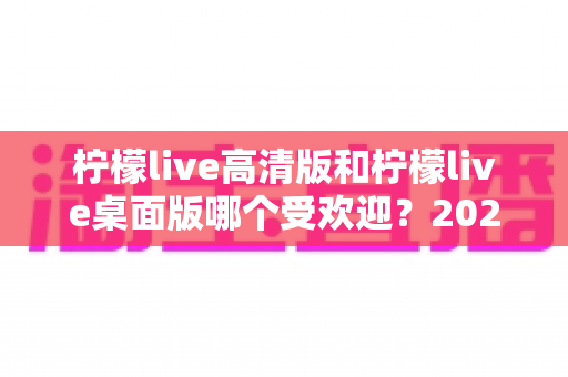 柠檬live高清版和柠檬live桌面版哪个受欢迎?2024最全对比评测与用户选择指南 柠檬live高清版和柠檬live桌面版哪个受欢迎?2024最全对比评测与用户选择指南